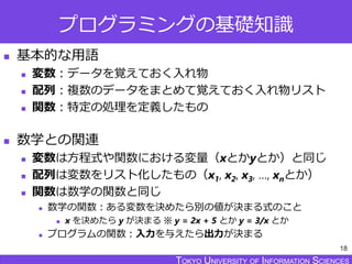 TOKYO JOHO UNIVERSITYTOKYO UNIVERSITY OF INFORMATION SCIENCESTOKYO UNIVERSITY OF INFORMATION SCIENCES
プログラミングの基礎知識
 基本的な用語
 変数：データを覚えておく入れ物
 配列：複数のデータをまとめて覚えておく入れ物リスト
 関数：特定の処理を定義したもの
 数学との関連
 変数は方程式や関数における変量（xとかyとか）と同じ
 配列は変数をリスト化したもの（x1, x2, x3, …, xnとか）
 関数は数学の関数と同じ
 数学の関数：ある変数を決めたら別の値が決まる式のこと
 x を決めたら y が決まる ※ y = 2x + 5 とか y = 3/x とか
 プログラムの関数：入力を与えたら出力が決まる
18
 