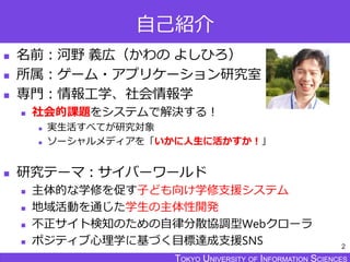 TOKYO JOHO UNIVERSITYTOKYO UNIVERSITY OF INFORMATION SCIENCESTOKYO UNIVERSITY OF INFORMATION SCIENCES
自己紹介
 名前：河野 義広（かわの よしひろ）
 所属：ゲーム・アプリケーション研究室
 専門：情報工学、社会情報学
 社会的課題をシステムで解決する！
 実生活すべてが研究対象
 ソーシャルメディアを「いかに人生に活かすか！」
 研究テーマ：サイバーワールド
 主体的な学修を促す子ども向け学修支援システム
 地域活動を通じた学生の主体性開発
 不正サイト検知のための自律分散協調型Webクローラ
 ポジティブ心理学に基づく目標達成支援SNS 2
 