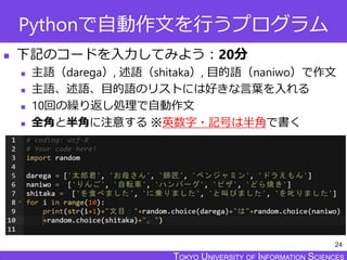 TOKYO JOHO UNIVERSITYTOKYO UNIVERSITY OF INFORMATION SCIENCESTOKYO UNIVERSITY OF INFORMATION SCIENCES
Pythonで自動作文を行うプログラム
 下記のコードを入力してみよう：20分
 主語（darega）, 述語（shitaka）, 目的語（naniwo）で作文
 主語、述語、目的語のリストには好きな言葉を入れる
 10回の繰り返し処理で自動作文
 全角と半角に注意する ※英数字・記号は半角で書く
24
 