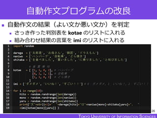 TOKYO JOHO UNIVERSITYTOKYO UNIVERSITY OF INFORMATION SCIENCESTOKYO UNIVERSITY OF INFORMATION SCIENCES
自動作文プログラムの改良
 自動作文の結果（よい文か悪い文か）を判定
 さっき作った判別表を kotae のリストに入れる
 組み合わせ結果の言葉を imi のリストに入れる
26
 
