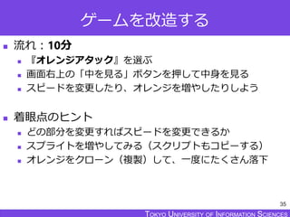 TOKYO JOHO UNIVERSITYTOKYO UNIVERSITY OF INFORMATION SCIENCESTOKYO UNIVERSITY OF INFORMATION SCIENCES
ゲームを改造する
 流れ：10分
 『オレンジアタック』を選ぶ
 画面右上の「中を見る」ボタンを押して中身を見る
 スピードを変更したり、オレンジを増やしたりしよう
 着眼点のヒント
 どの部分を変更すればスピードを変更できるか
 スプライトを増やしてみる（スクリプトもコピーする）
 オレンジをクローン（複製）して、一度にたくさん落下
35
 