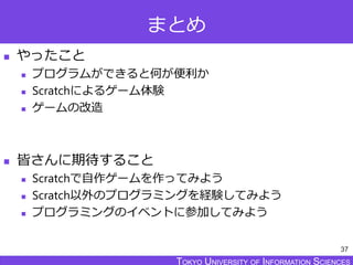 TOKYO JOHO UNIVERSITYTOKYO UNIVERSITY OF INFORMATION SCIENCESTOKYO UNIVERSITY OF INFORMATION SCIENCES
まとめ
 やったこと
 プログラムができると何が便利か
 Scratchによるゲーム体験
 ゲームの改造
 皆さんに期待すること
 Scratchで自作ゲームを作ってみよう
 Scratch以外のプログラミングを経験してみよう
 プログラミングのイベントに参加してみよう
37
 