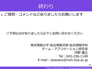 TOKYO JOHO UNIVERSITYTOKYO UNIVERSITY OF INFORMATION SCIENCESTOKYO UNIVERSITY OF INFORMATION SCIENCES
終わり
 ご質問・コメントなどありましたらお願いします
38
東京情報大学 総合情報学部 総合情報学科
ゲーム・アプリケーション研究室
河野 義広
Tel：043-236-1149
E-mail：ykawano@rsch.tuis.ac.jp
ご不明な点がありましたら以下にお問い合わせください
 