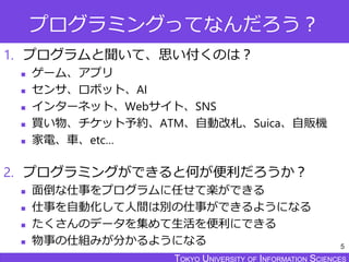 TOKYO JOHO UNIVERSITYTOKYO UNIVERSITY OF INFORMATION SCIENCESTOKYO UNIVERSITY OF INFORMATION SCIENCES
プログラミングってなんだろう？
1. プログラムと聞いて、思い付くのは？
 ゲーム、アプリ
 センサ、ロボット、AI
 インターネット、Webサイト、SNS
 買い物、チケット予約、ATM、自動改札、Suica、自販機
 家電、車、etc…
2. プログラミングができると何が便利だろうか？
 面倒な仕事をプログラムに任せて楽ができる
 仕事を自動化して人間は別の仕事ができるようになる
 たくさんのデータを集めて生活を便利にできる
 物事の仕組みが分かるようになる 5
 