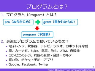 TOKYO JOHO UNIVERSITYTOKYO UNIVERSITY OF INFORMATION SCIENCESTOKYO UNIVERSITY OF INFORMATION SCIENCES
プログラムとは？
1. プログラム（Program）とは？
2. 身近にプログラムで動いているもの？
 電子レンジ、炊飯器、テレビ、ラジオ、ロボット掃除機
 車、カーナビ、Suica、電車、改札、ATM、自販機
 コンビニのレジ、病院の受付・会計・カルテ
 買い物、チケット予約、アプリ
 Google、Facebook、Twitter
6
gram（書かれたもの）pro（あらかじめ）
program（予定表）
 