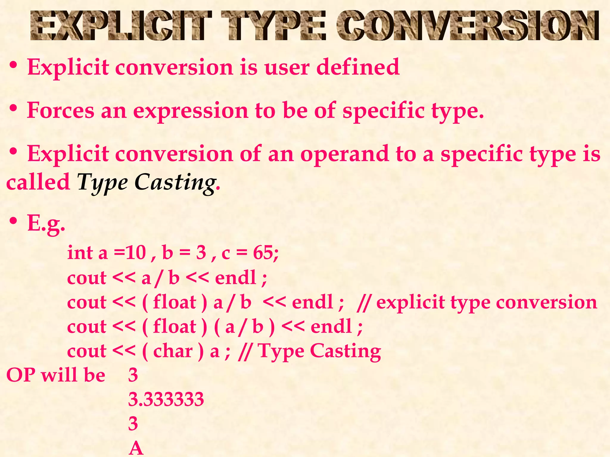 EXPLICIT TYPE CONVERSION Explicit conversion is user defined Forces an expression to be of specific type. Explicit conversion of an operand to a specific type is called  Type Casting . E.g. int a =10 , b = 3 , c = 65; cout << a / b << endl ; cout << ( float ) a / b  << endl ;  // explicit type conversion cout << ( float ) ( a / b ) << endl ; cout << ( char ) a ;  // Type Casting OP will be  3 3.333333 3 A 