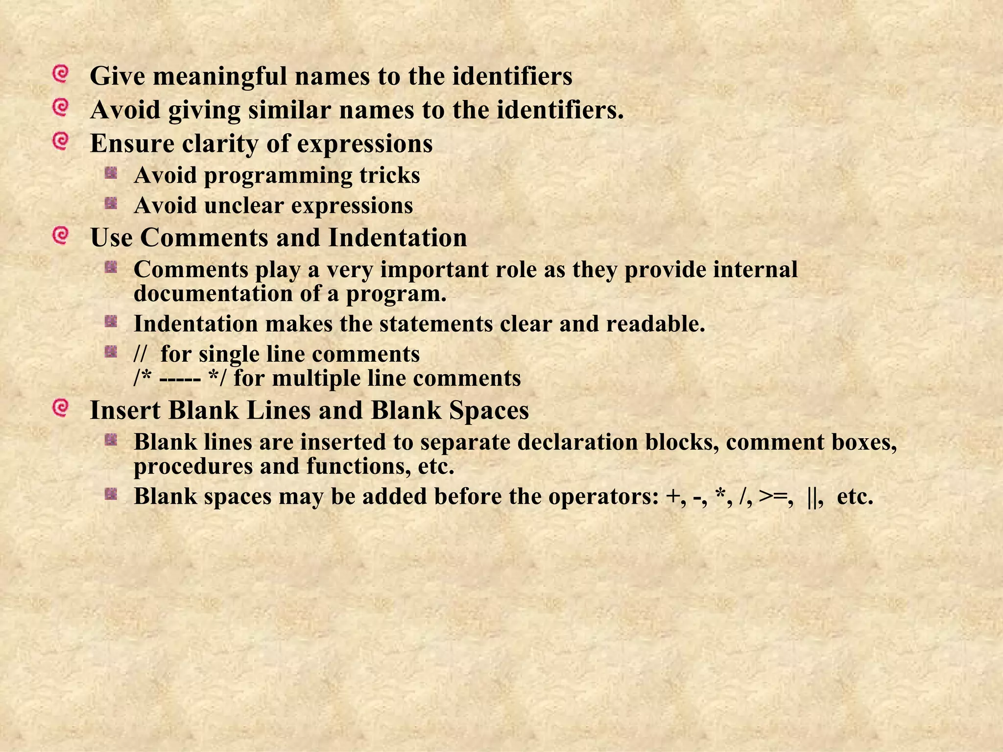 Give meaningful names to the identifiers Avoid giving similar names to the identifiers. Ensure clarity of expressions Avoid programming tricks Avoid unclear expressions Use Comments and Indentation Comments play a very important role as they provide internal documentation of a program. Indentation makes the statements clear and readable. //  for single line comments /* ----- */ for multiple line comments Insert Blank Lines and Blank Spaces Blank lines are inserted to separate declaration blocks, comment boxes, procedures and functions, etc. Blank spaces may be added before the operators: +, -, *, /, >=,  ||,  etc. 