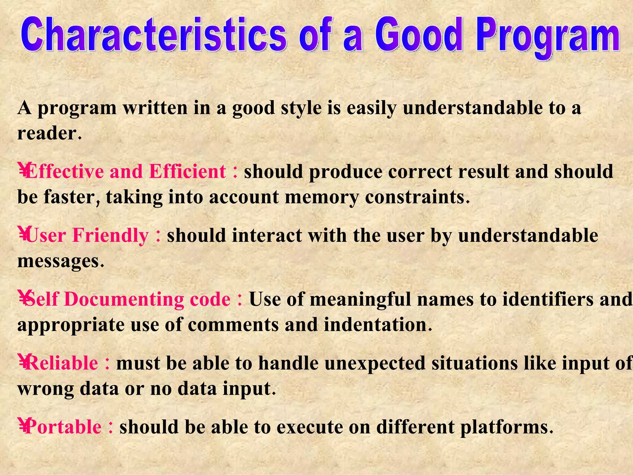 Characteristics of a Good Program A program written in a good style is easily understandable to a reader. Effective and Efficient :  should produce correct result and should be faster, taking into account memory constraints. User Friendly :  should interact with the user by understandable messages. Self Documenting code :  Use of meaningful names to identifiers and appropriate use of comments and indentation. Reliable :  must be able to handle unexpected situations like input of wrong data or no data input. Portable :  should be able to execute on different platforms. 