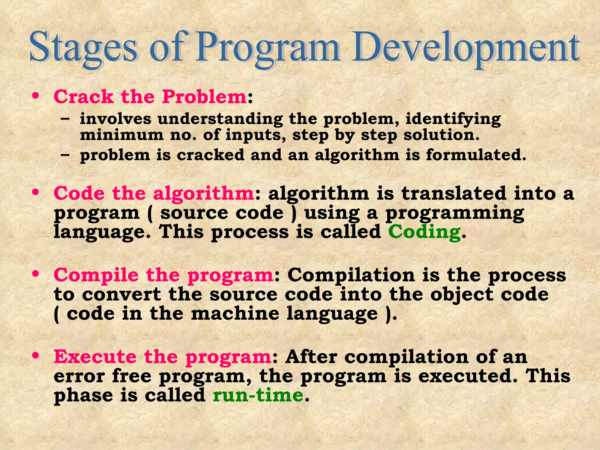 Crack the Problem :  involves understanding the problem, identifying minimum no. of inputs, step by step solution. problem is cracked and an algorithm is formulated. Code the algorithm : algorithm is translated into a program ( source code ) using a programming language. This process is called  Coding . Compile the program : Compilation is the process to convert the source code into the object code ( code in the machine language ). Execute the program : After compilation of an error free program, the program is executed. This phase is called  run-time . Stages of Program Development 