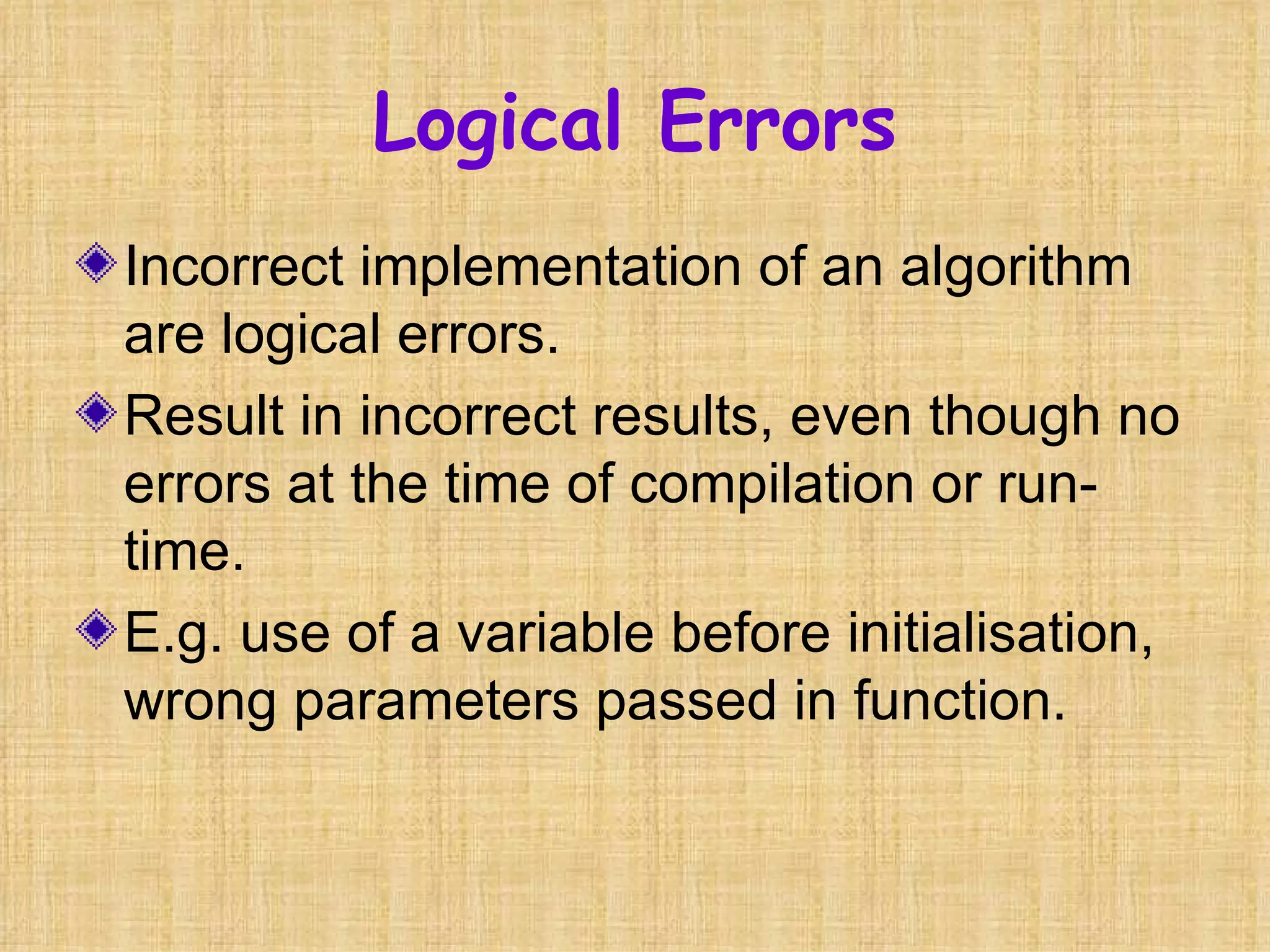 Logical Errors Incorrect implementation of an algorithm are logical errors. Result in incorrect results, even though no errors at the time of compilation or run-time. E.g. use of a variable before initialisation, wrong parameters passed in function. 