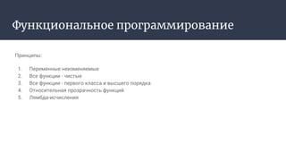 Функциональное программирование
Принципы:
1. Переменные неизменяемые
2. Все функции - чистые
3. Все функции - первого класса и высшего порядка
4. Относительная прозрачность функций
5. Лямбда-исчисления
 