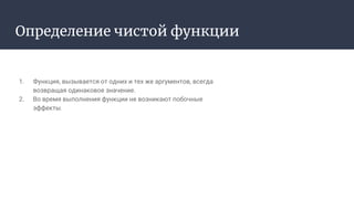 Определение чистой функции
1. Функция, вызывается от одних и тех же аргументов, всегда
возвращая одинаковое значение.
2. Во время выполнения функции не возникают побочные
эффекты.
 