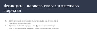 Функции - первого класса и высшего
порядка
1. Если функцию возможно объявить в виде переменной она
считается первоклассной.
2. Функции высшего порядка - это функции принимающие
другую функцию как аргумент или возвращающие функцию.
 