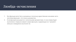 Лямбда-исчисления
1. Все функции могут быть анонимные, поскольку единственная значимая часть
заголовка функции - это список аргументов.
2. Если функция вызывается с несколькими аргументами, то она сперва будет
выполнена с первым и вернет новую функцию, содержащую на 1 аргумент
меньше и немедленно выполнит ее.
 