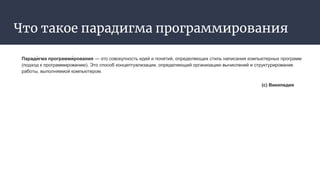 Что такое парадигма программирования
Паради́ гма программи́ рования — это совокупность идей и понятий, определяющих стиль написания компьютерных программ
(подход к программированию). Это способ концептуализации, определяющий организацию вычислений и структурирование
работы, выполняемой компьютером.
(с) Википедия
 