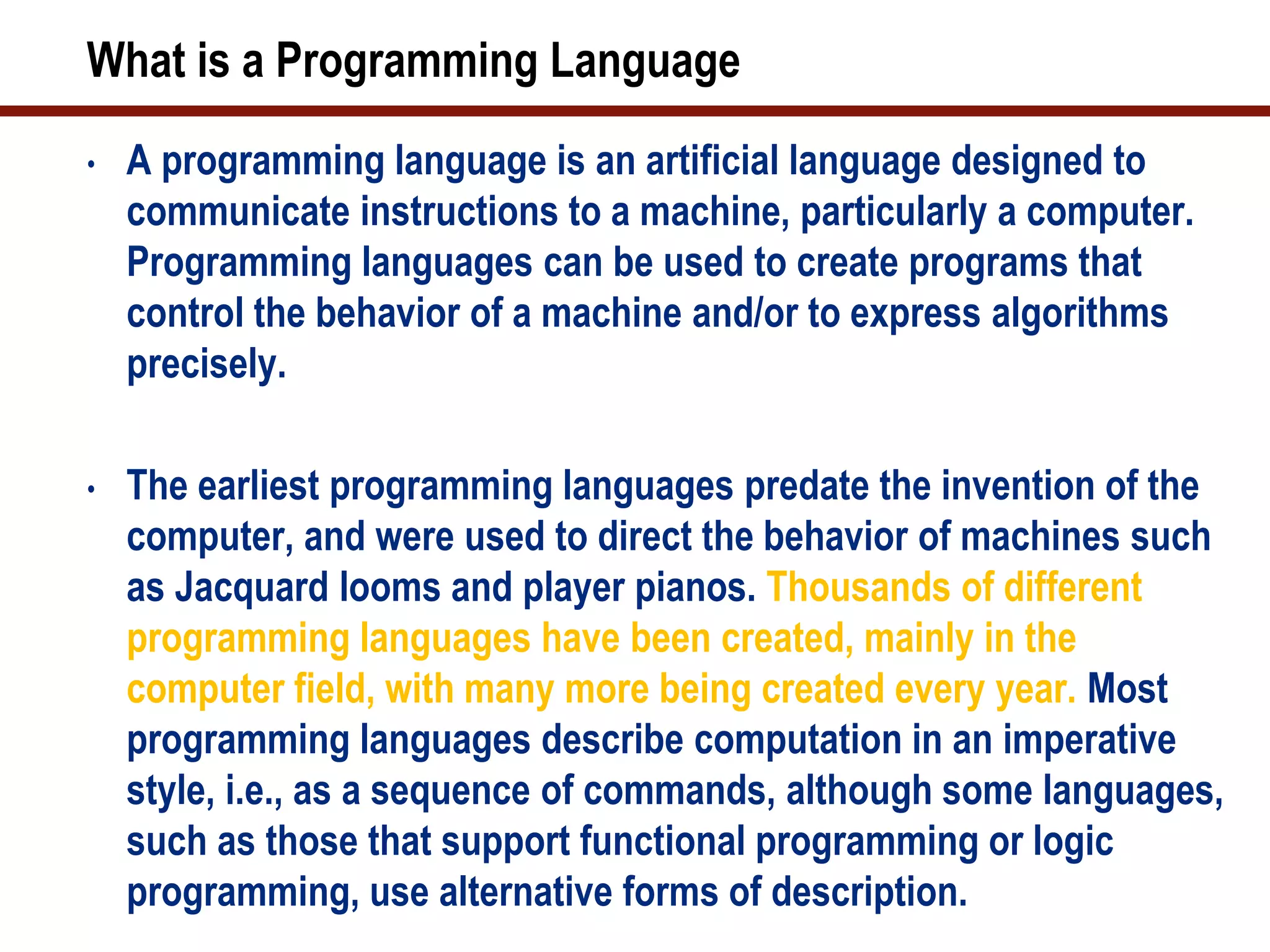 What is a Programming Language
•   A programming language is an artificial language designed to
    communicate instructions to a machine, particularly a computer.
    Programming languages can be used to create programs that
    control the behavior of a machine and/or to express algorithms
    precisely.

•   The earliest programming languages predate the invention of the
    computer, and were used to direct the behavior of machines such
    as Jacquard looms and player pianos. Thousands of different
    programming languages have been created, mainly in the
    computer field, with many more being created every year. Most
    programming languages describe computation in an imperative
    style, i.e., as a sequence of commands, although some languages,
    such as those that support functional programming or logic
    programming, use alternative forms of description.
 