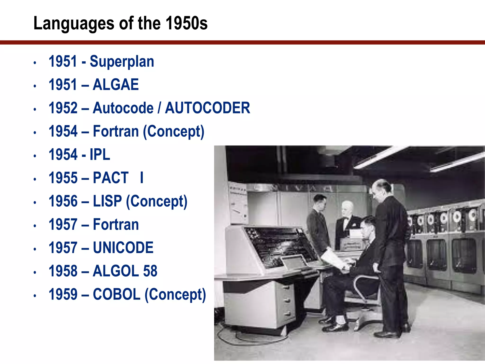 Languages of the 1950s
•   1951 - Superplan
•   1951 – ALGAE
•   1952 – Autocode / AUTOCODER
•   1954 – Fortran (Concept)
•   1954 - IPL
•   1955 – PACT I
•   1956 – LISP (Concept)
•   1957 – Fortran
•   1957 – UNICODE
•   1958 – ALGOL 58
•   1959 – COBOL (Concept)
 