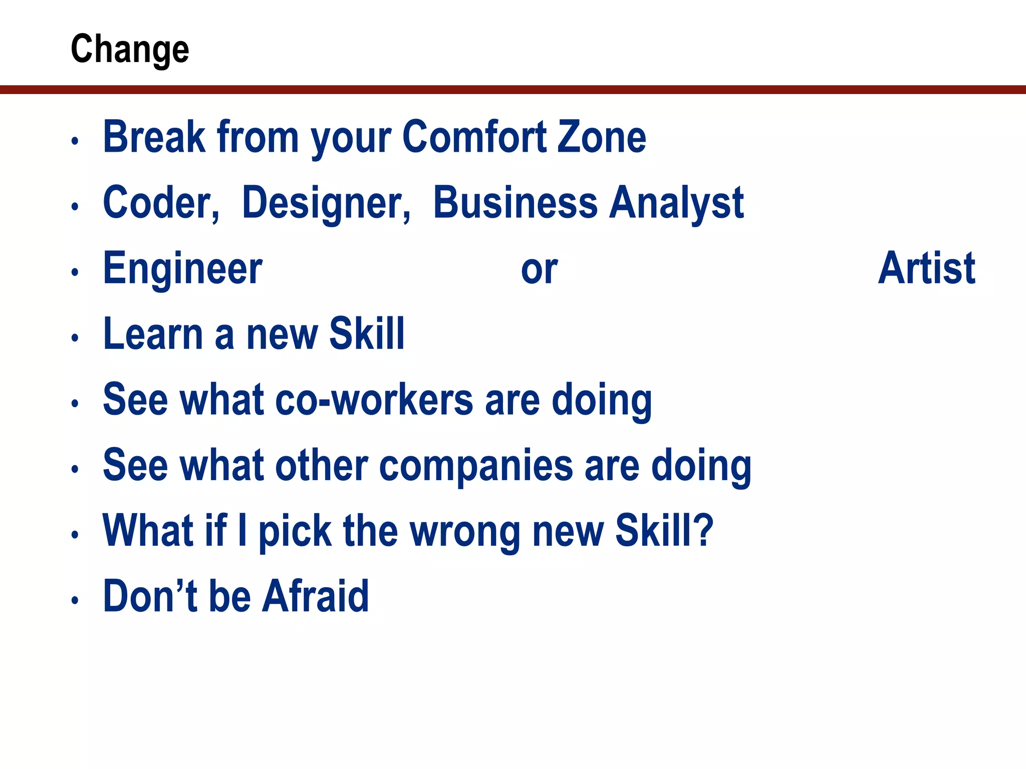 Change

•   Break from your Comfort Zone
•   Coder, Designer, Business Analyst
•   Engineer                or            Artist
•   Learn a new Skill
•   See what co-workers are doing
•   See what other companies are doing
•   What if I pick the wrong new Skill?
•   Don’t be Afraid
 