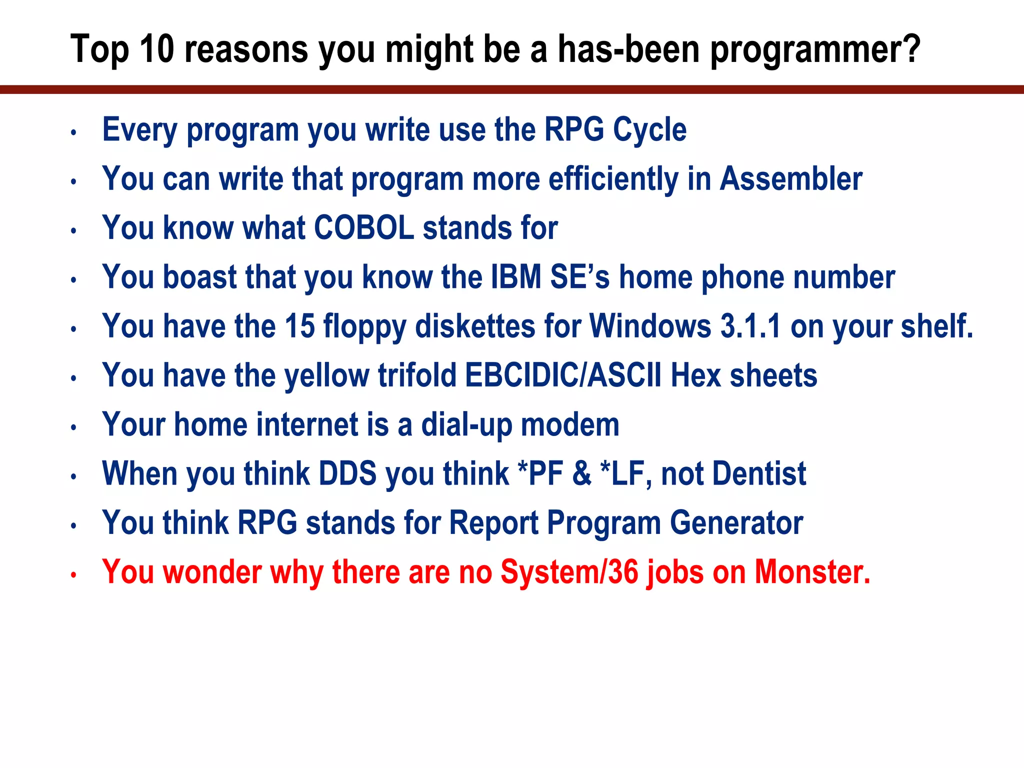 Top 10 reasons you might be a has-been programmer?
•   Every program you write use the RPG Cycle
•   You can write that program more efficiently in Assembler
•   You know what COBOL stands for
•   You boast that you know the IBM SE’s home phone number
•   You have the 15 floppy diskettes for Windows 3.1.1 on your shelf.
•   You have the yellow trifold EBCIDIC/ASCII Hex sheets
•   Your home internet is a dial-up modem
•   When you think DDS you think *PF & *LF, not Dentist
•   You think RPG stands for Report Program Generator
•   You wonder why there are no System/36 jobs on Monster.
 