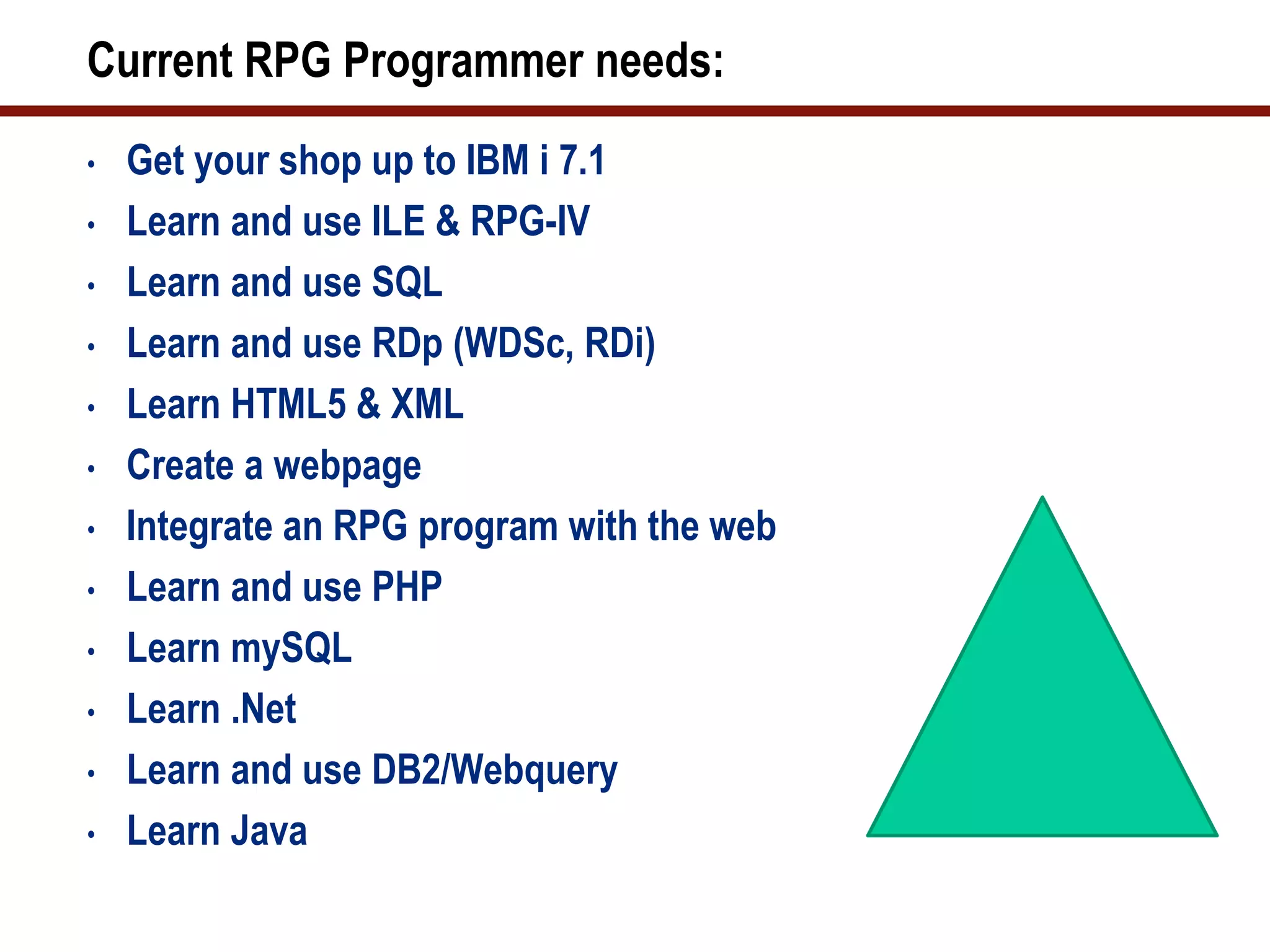 Current RPG Programmer needs:
•   Get your shop up to IBM i 7.1
•   Learn and use ILE & RPG-IV
•   Learn and use SQL
•   Learn and use RDp (WDSc, RDi)
•   Learn HTML5 & XML
•   Create a webpage
•   Integrate an RPG program with the web
•   Learn and use PHP
•   Learn mySQL
•   Learn .Net
•   Learn and use DB2/Webquery
•   Learn Java
 