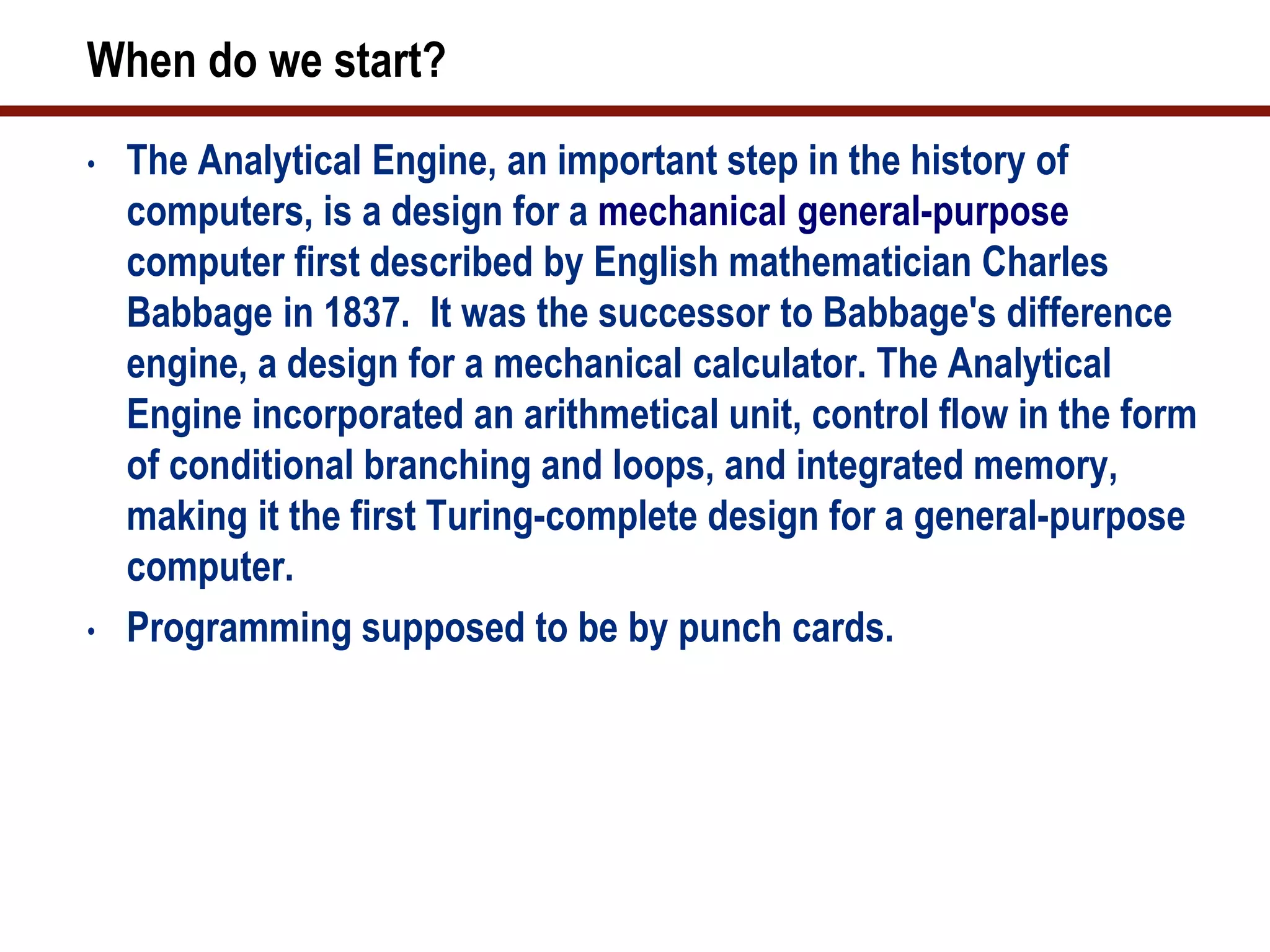 When do we start?
•   The Analytical Engine, an important step in the history of
    computers, is a design for a mechanical general-purpose
    computer first described by English mathematician Charles
    Babbage in 1837. It was the successor to Babbage's difference
    engine, a design for a mechanical calculator. The Analytical
    Engine incorporated an arithmetical unit, control flow in the form
    of conditional branching and loops, and integrated memory,
    making it the first Turing-complete design for a general-purpose
    computer.
•   Programming supposed to be by punch cards.
 