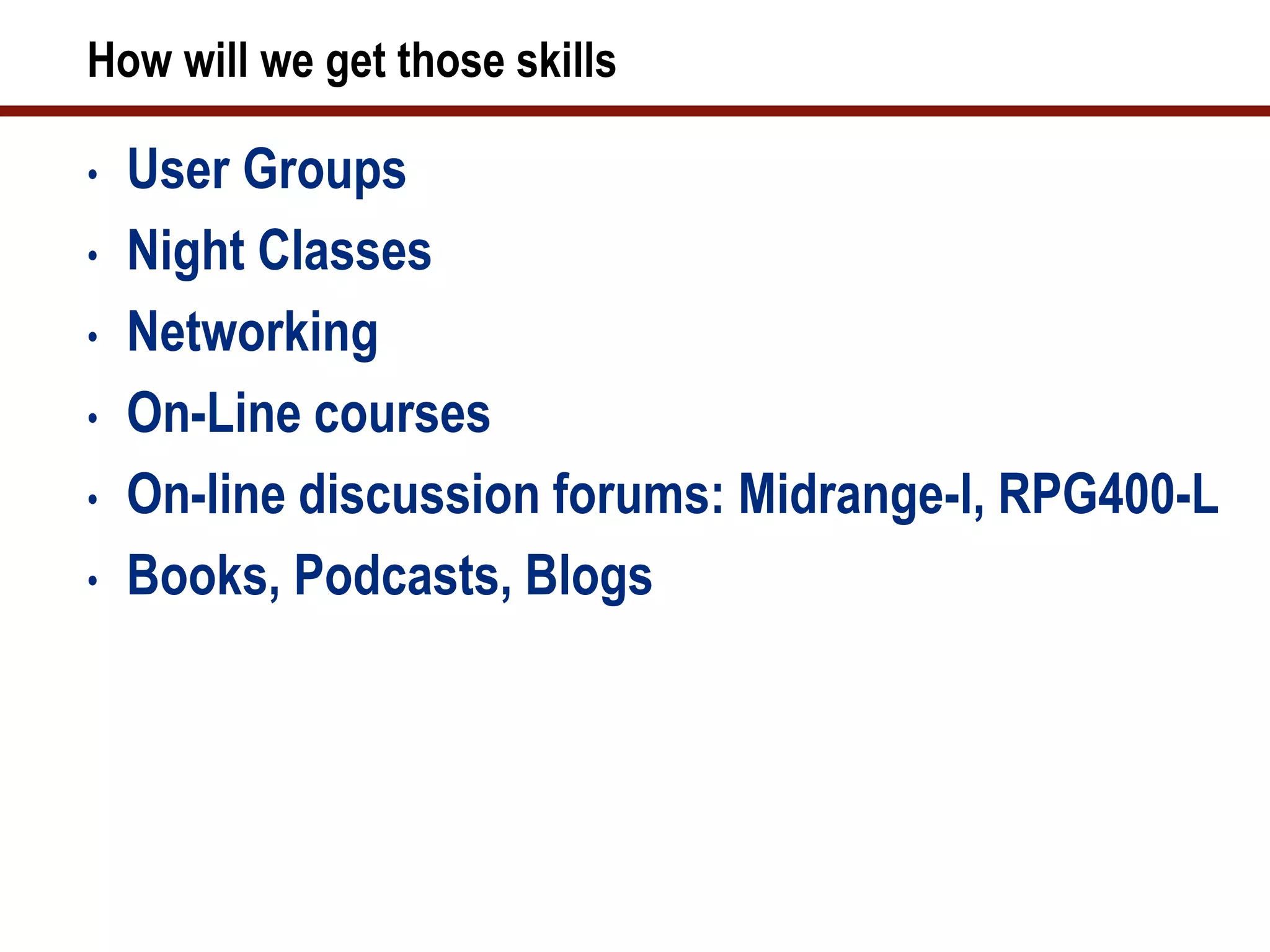 How will we get those skills

•   User Groups
•   Night Classes
•   Networking
•   On-Line courses
•   On-line discussion forums: Midrange-l, RPG400-L
•   Books, Podcasts, Blogs
 