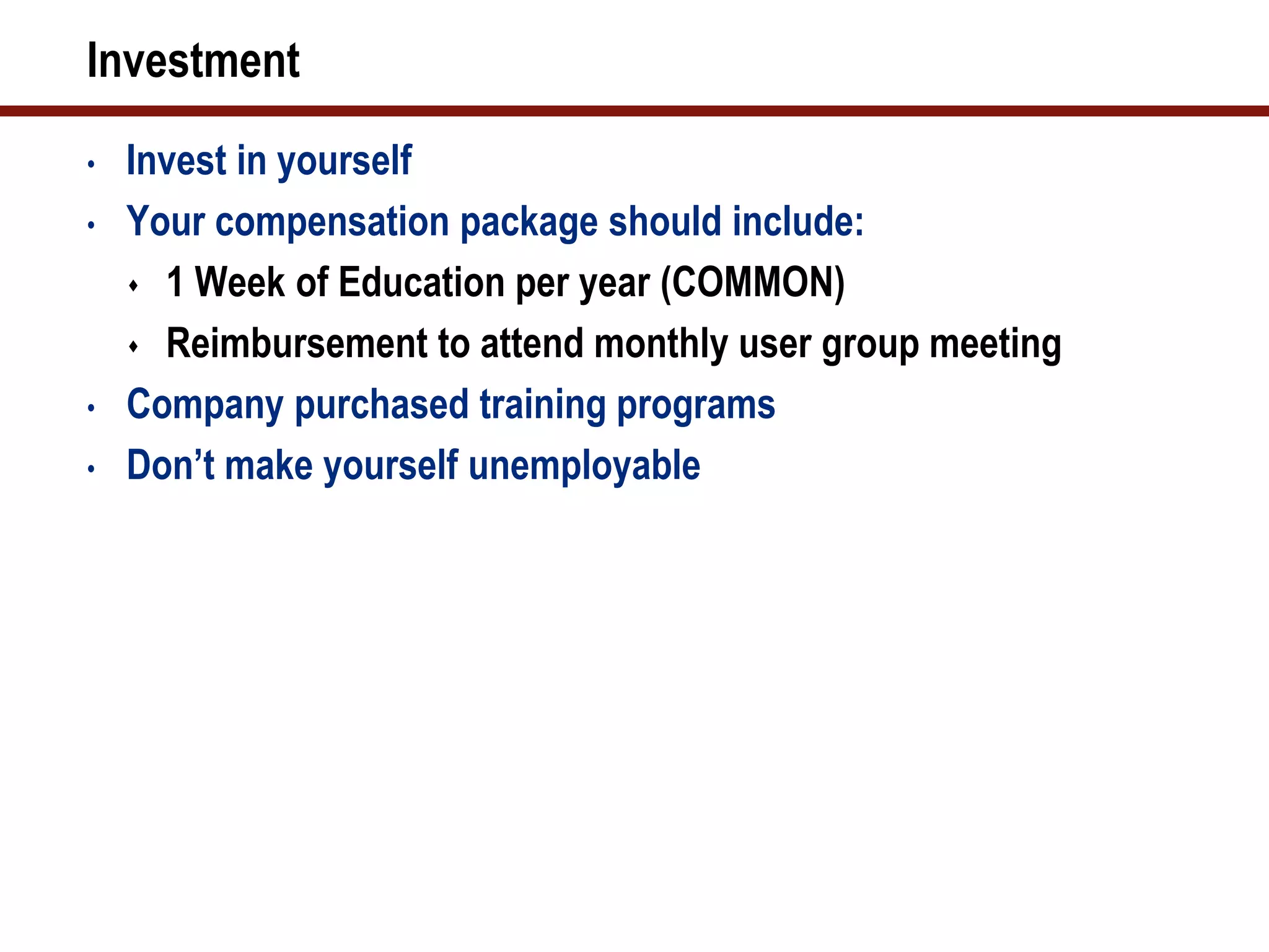 Investment
•   Invest in yourself
•   Your compensation package should include:
     1 Week of Education per year (COMMON)

     Reimbursement to attend monthly user group meeting

•   Company purchased training programs
•   Don’t make yourself unemployable
 