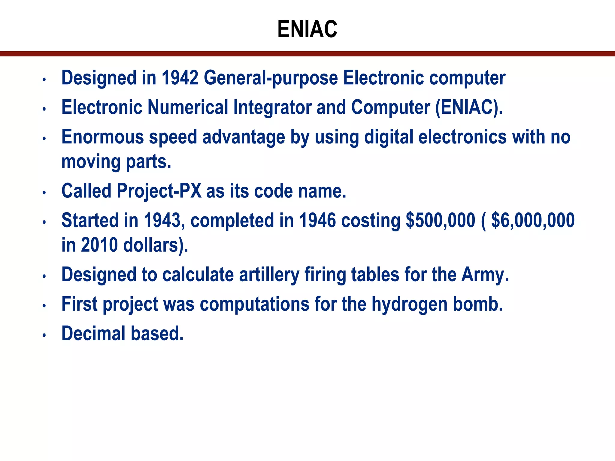 ENIAC
•   Designed in 1942 General-purpose Electronic computer
•   Electronic Numerical Integrator and Computer (ENIAC).
•   Enormous speed advantage by using digital electronics with no
    moving parts.
•   Called Project-PX as its code name.
•   Started in 1943, completed in 1946 costing $500,000 ( $6,000,000
    in 2010 dollars).
•   Designed to calculate artillery firing tables for the Army.
•   First project was computations for the hydrogen bomb.
•   Decimal based.
 