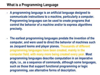 What is a Programming Language
•   A programming language is an artificial language designed to
    communicate instructions to a machine, particularly a computer.
    Programming languages can be used to create programs that
    control the behavior of a machine and/or to express algorithms
    precisely.

•   The earliest programming languages predate the invention of the
    computer, and were used to direct the behavior of machines such
    as Jacquard looms and player pianos. Thousands of different
    programming languages have been created, mainly in the
    computer field, with many more being created every year. Most
    programming languages describe computation in an imperative
    style, i.e., as a sequence of commands, although some languages,
    such as those that support functional programming or logic
    programming, use alternative forms of description.
 