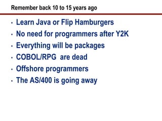 Remember back 10 to 15 years ago

•   Learn Java or Flip Hamburgers
•   No need for programmers after Y2K
•   Everything will be packages
•   COBOL/RPG are dead
•   Offshore programmers
•   The AS/400 is going away
 