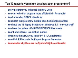Top 10 reasons you might be a has-been programmer?
•   Every program you write use the RPG Cycle
•   You can write that program more efficiently in Assembler
•   You know what COBOL stands for
•   You boast that you know the IBM SE’s home phone number
•   You have the 15 floppy diskettes for Windows 3.1.1 on your shelf.
•   You have the yellow trifold EBCIDIC/ASCII Hex sheets
•   Your home internet is a dial-up modem
•   When you think DDS you think *PF & *LF, not Dentist
•   You think RPG stands for Report Program Generator
•   You wonder why there are no System/36 jobs on Monster.
 