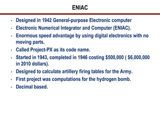 ENIAC
•   Designed in 1942 General-purpose Electronic computer
•   Electronic Numerical Integrator and Computer (ENIAC).
•   Enormous speed advantage by using digital electronics with no
    moving parts.
•   Called Project-PX as its code name.
•   Started in 1943, completed in 1946 costing $500,000 ( $6,000,000
    in 2010 dollars).
•   Designed to calculate artillery firing tables for the Army.
•   First project was computations for the hydrogen bomb.
•   Decimal based.
 
