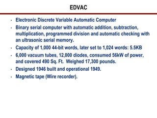 EDVAC
•   Electronic Discrete Variable Automatic Computer
•   Binary serial computer with automatic addition, subtraction,
    multiplication, programmed division and automatic checking with
    an ultrasonic serial memory.
•   Capacity of 1,000 44-bit words, later set to 1,024 words: 5.5KB
•   6,000 vacuum tubes, 12,000 diodes, consumed 56kW of power,
    and covered 490 Sq. Ft. Weighed 17,300 pounds.
•   Designed 1946 built and operational 1949.
•   Magnetic tape (Wire recorder).
 