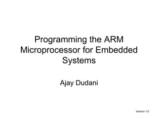 Programming the ARM
Microprocessor for Embedded
          Systems

         Ajay Dudani


                          Version 1.0