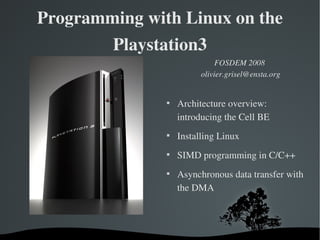 Programming with Linux on the 
         Playstation3
                              FOSDEM 2008
                         olivier.grisel@ensta.org


               
                   Architecture overview:  
                   introducing the Cell BE 
               
                   Installing Linux
               
                   SIMD programming in C/C++
               
                   Asynchronous data transfer with 
                   the DMA




           