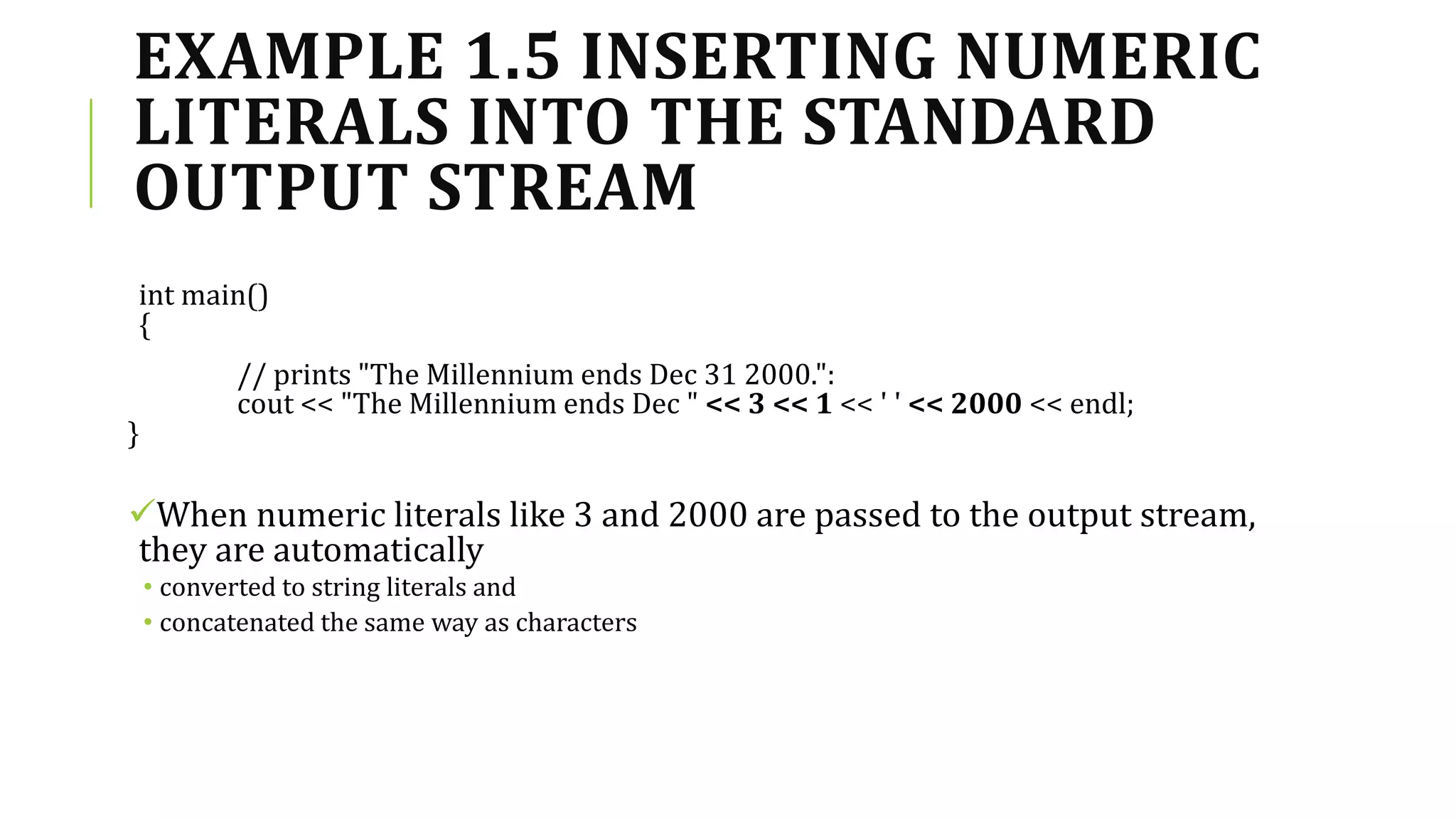 EXAMPLE 1.5 INSERTING NUMERIC
LITERALS INTO THE STANDARD
OUTPUT STREAM
int main()
{
// prints "The Millennium ends Dec 31 2000.":
cout << "The Millennium ends Dec " << 3 << 1 << ' ' << 2000 << endl;
}
When numeric literals like 3 and 2000 are passed to the output stream,
they are automatically
• converted to string literals and
• concatenated the same way as characters
 