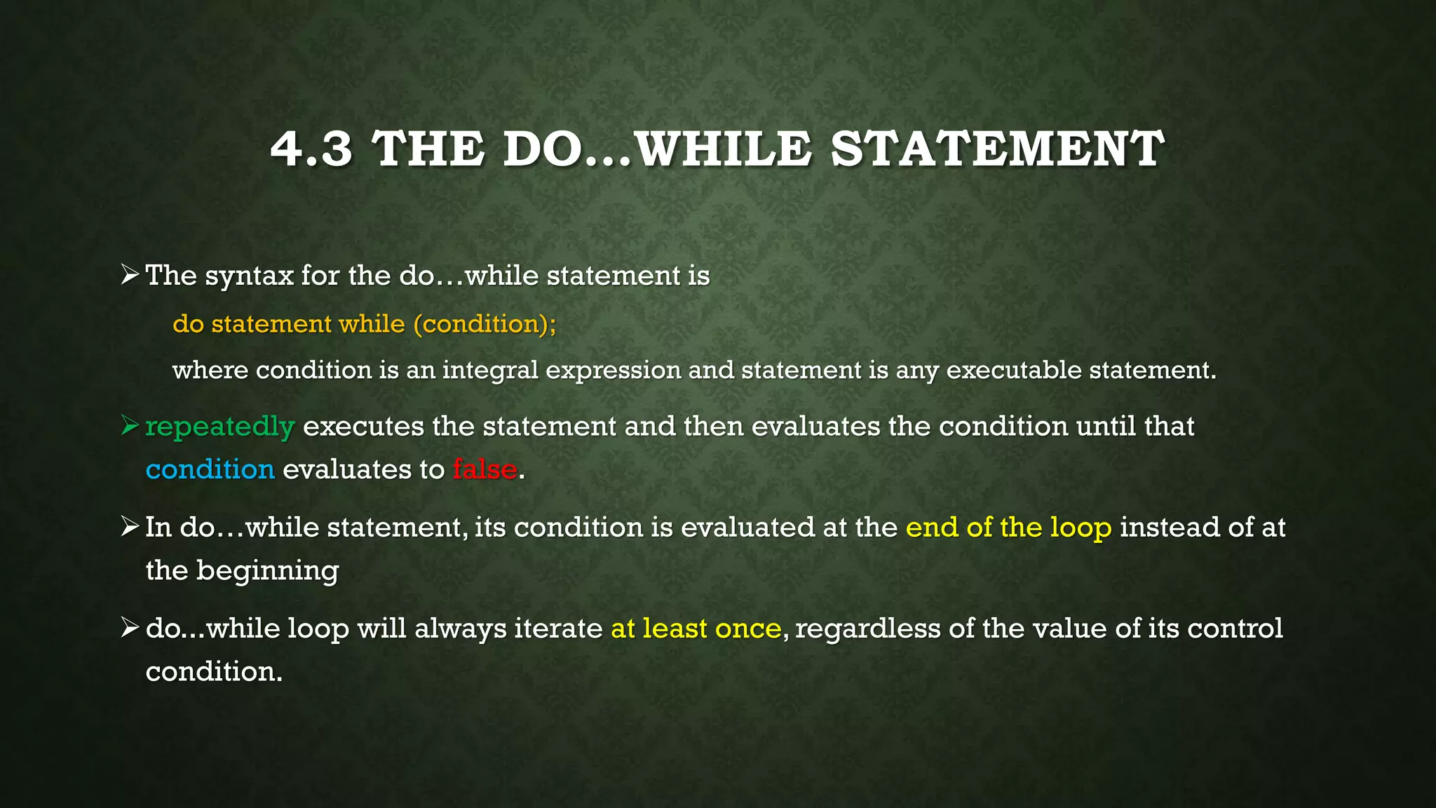 4.3 THE DO…WHILE STATEMENT
The syntax for the do…while statement is
do statement while (condition);
where condition is an integral expression and statement is any executable statement.
repeatedly executes the statement and then evaluates the condition until that
condition evaluates to false.
In do…while statement, its condition is evaluated at the end of the loop instead of at
the beginning
do...while loop will always iterate at least once, regardless of the value of its control
condition.
 