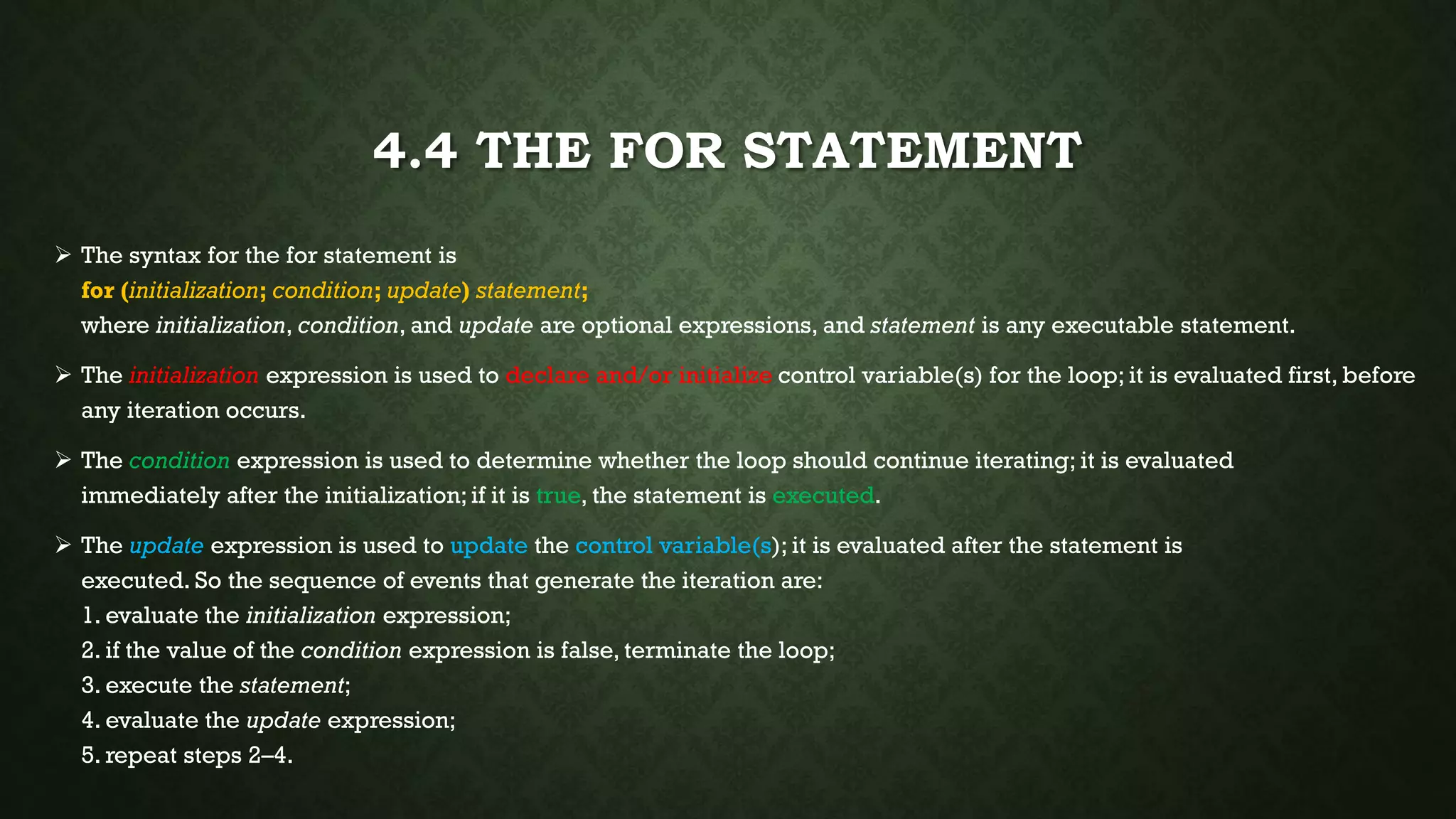 4.4 THE FOR STATEMENT
 The syntax for the for statement is
for (initialization; condition; update) statement;
where initialization, condition, and update are optional expressions, and statement is any executable statement.
 The initialization expression is used to declare and/or initialize control variable(s) for the loop; it is evaluated first, before
any iteration occurs.
 The condition expression is used to determine whether the loop should continue iterating; it is evaluated
immediately after the initialization; if it is true, the statement is executed.
 The update expression is used to update the control variable(s); it is evaluated after the statement is
executed. So the sequence of events that generate the iteration are:
1. evaluate the initialization expression;
2. if the value of the condition expression is false, terminate the loop;
3. execute the statement;
4. evaluate the update expression;
5. repeat steps 2–4.
 