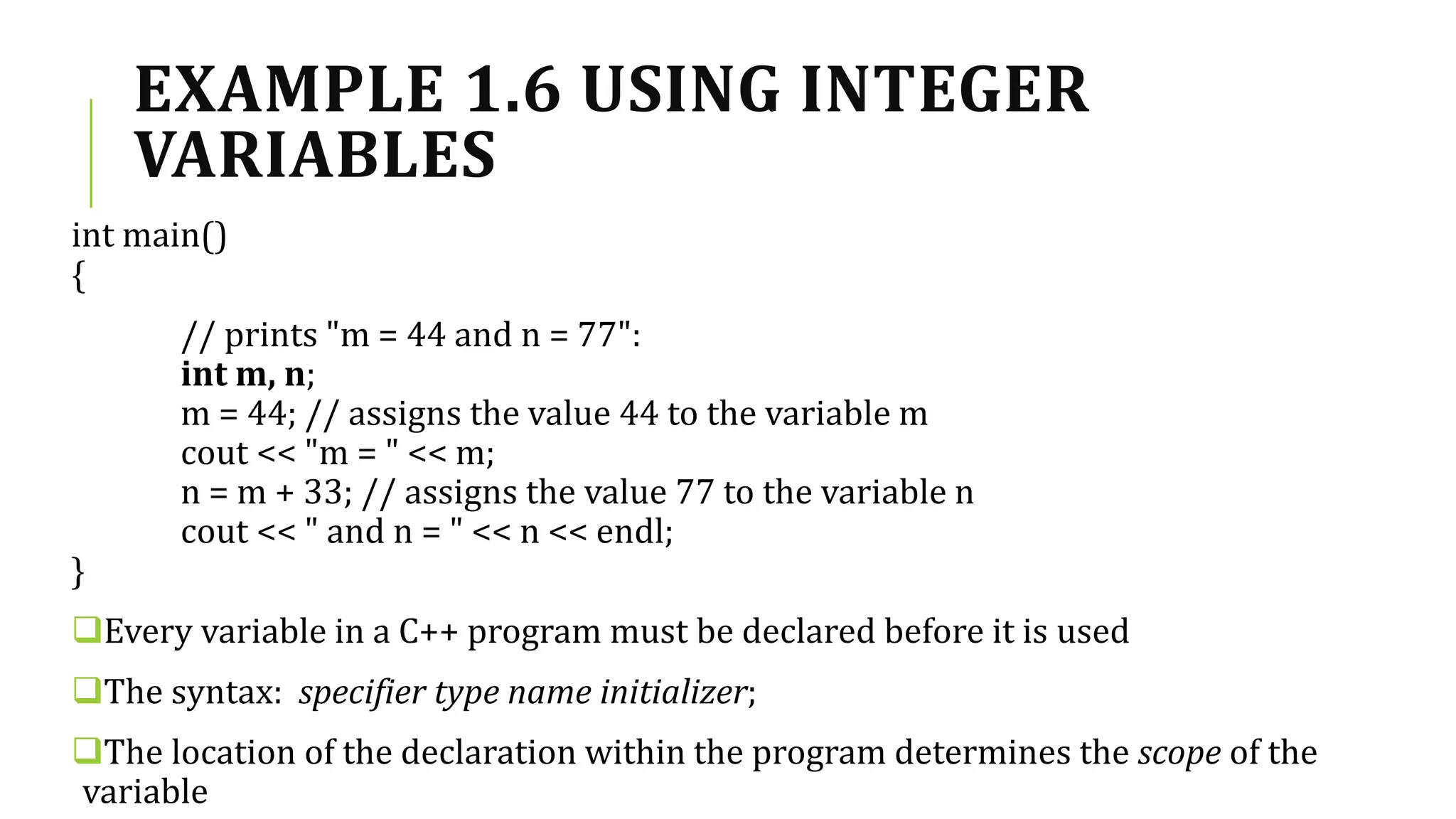 EXAMPLE 1.6 USING INTEGER
VARIABLES
int main()
{
// prints "m = 44 and n = 77":
int m, n;
m = 44; // assigns the value 44 to the variable m
cout << "m = " << m;
n = m + 33; // assigns the value 77 to the variable n
cout << " and n = " << n << endl;
}
Every variable in a C++ program must be declared before it is used
The syntax: specifier type name initializer;
The location of the declaration within the program determines the scope of the
variable
 