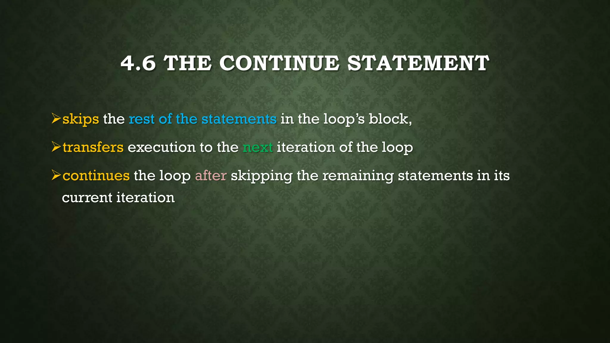 4.6 THE CONTINUE STATEMENT
skips the rest of the statements in the loop’s block,
transfers execution to the next iteration of the loop
continues the loop after skipping the remaining statements in its
current iteration
 