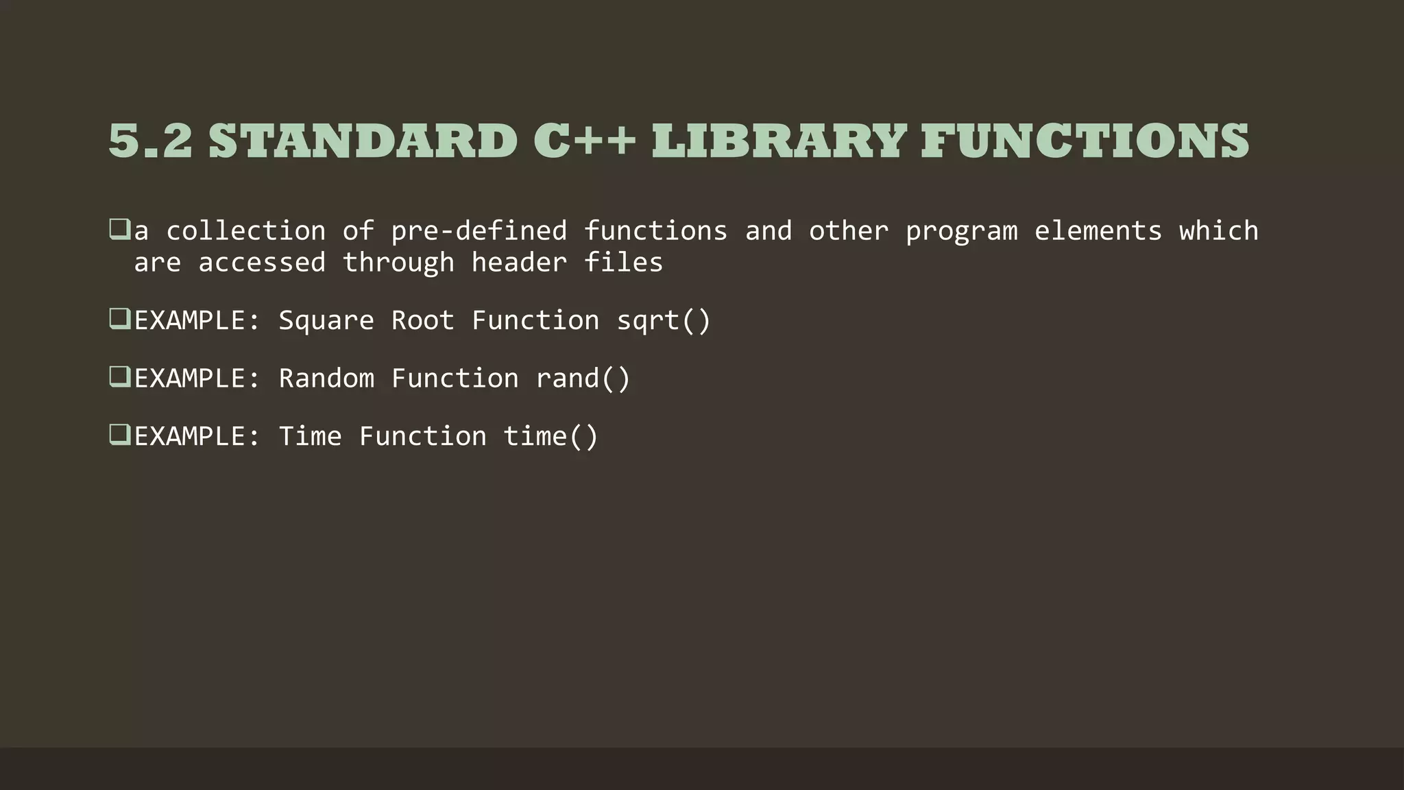 5.2 STANDARD C++ LIBRARY FUNCTIONS
a collection of pre-defined functions and other program elements which
are accessed through header files
EXAMPLE: Square Root Function sqrt()
EXAMPLE: Random Function rand()
EXAMPLE: Time Function time()
 