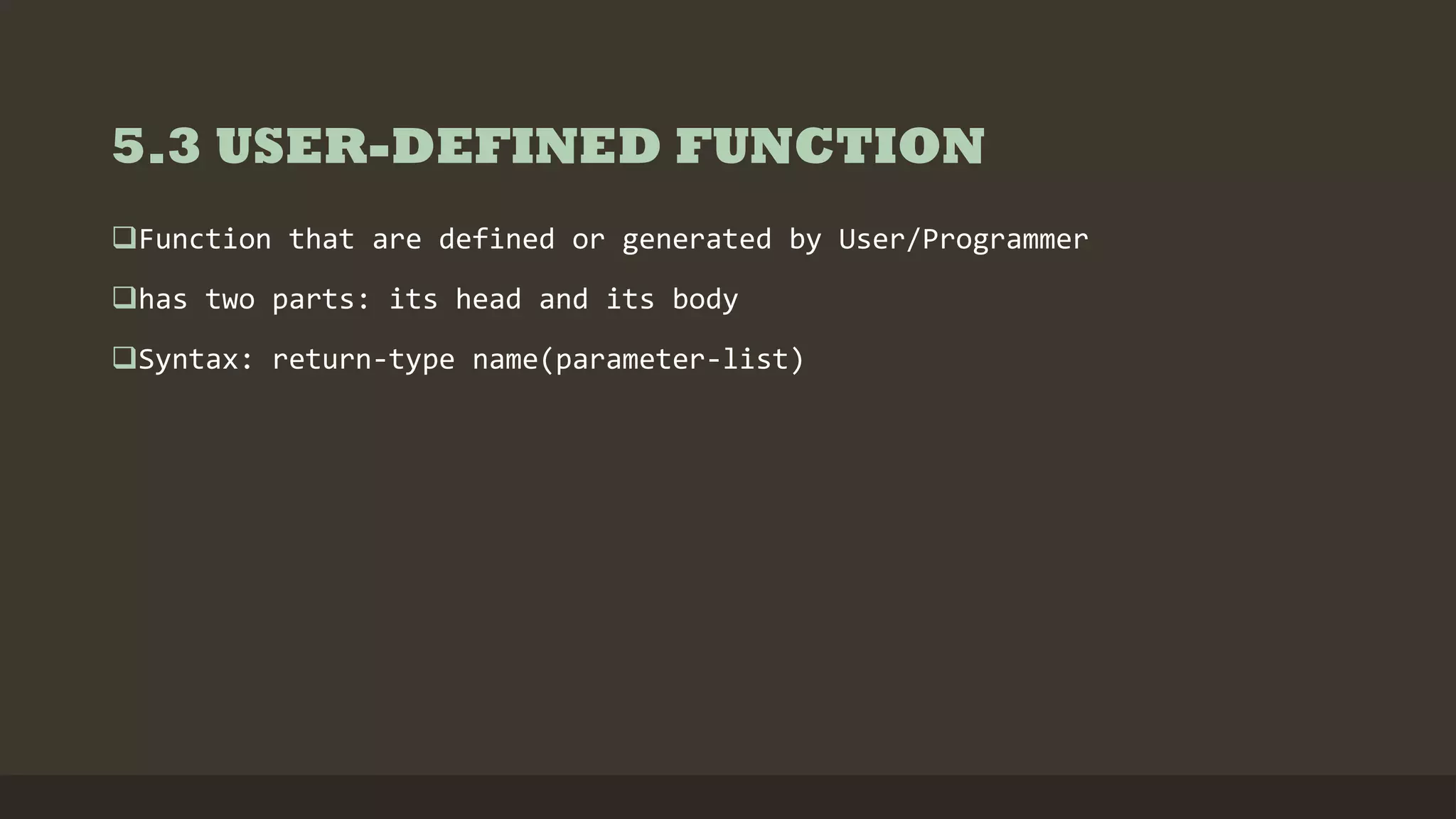 5.3 USER-DEFINED FUNCTION
Function that are defined or generated by User/Programmer
has two parts: its head and its body
Syntax: return-type name(parameter-list)
 