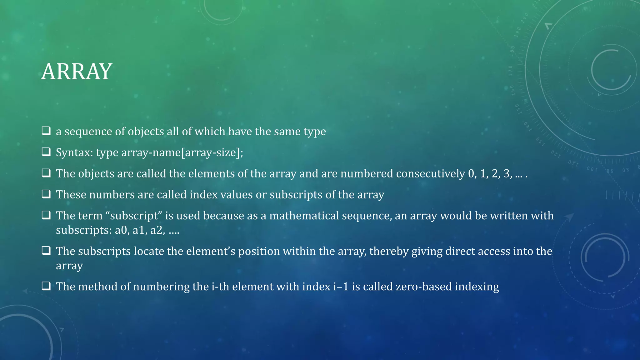 ARRAY
 a sequence of objects all of which have the same type
 Syntax: type array-name[array-size];
 The objects are called the elements of the array and are numbered consecutively 0, 1, 2, 3, ... .
 These numbers are called index values or subscripts of the array
 The term “subscript” is used because as a mathematical sequence, an array would be written with
subscripts: a0, a1, a2, ….
 The subscripts locate the element’s position within the array, thereby giving direct access into the
array
 The method of numbering the i-th element with index i–1 is called zero-based indexing
 