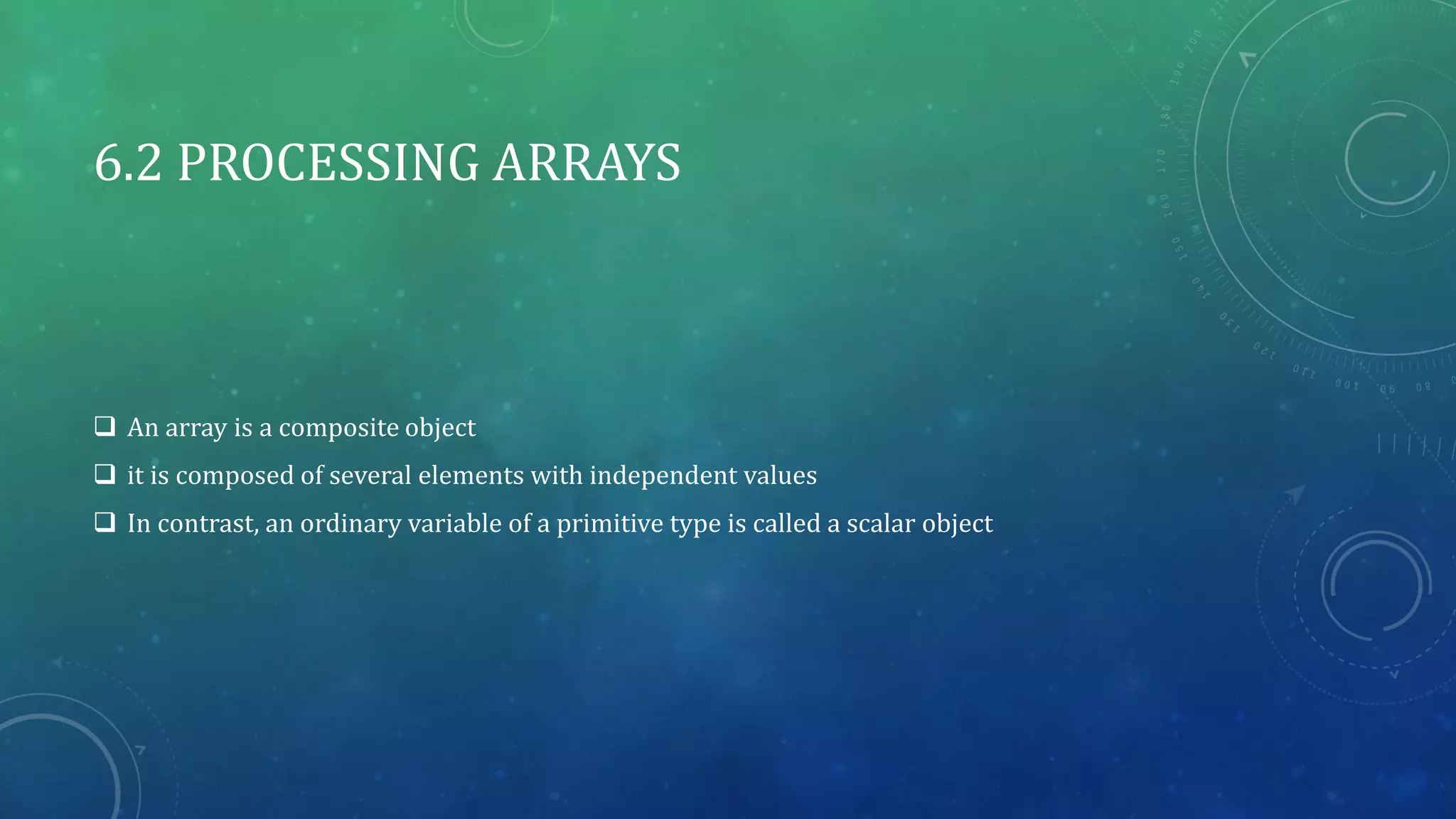 6.2 PROCESSING ARRAYS
 An array is a composite object
 it is composed of several elements with independent values
 In contrast, an ordinary variable of a primitive type is called a scalar object
 