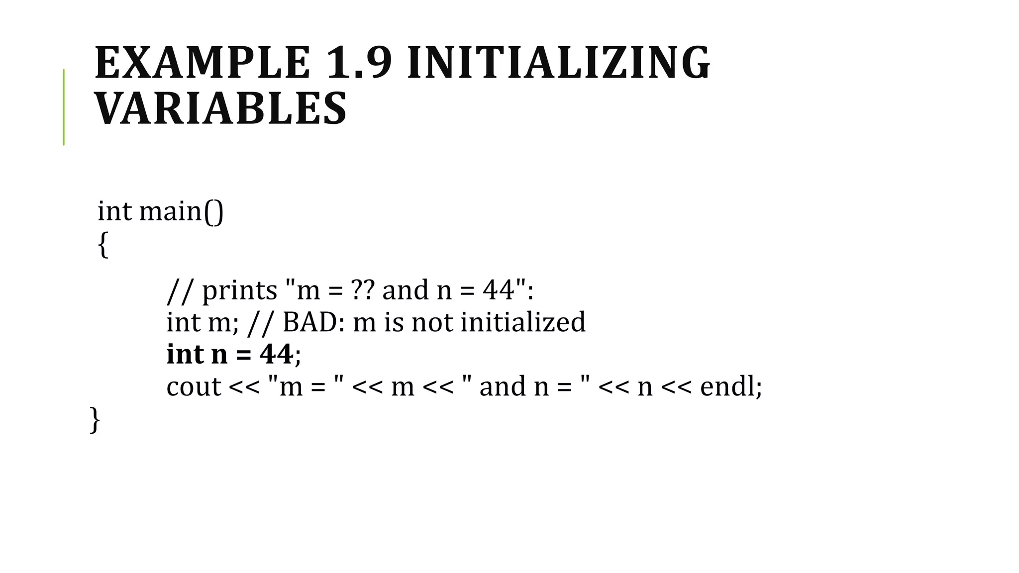 EXAMPLE 1.9 INITIALIZING
VARIABLES
int main()
{
// prints "m = ?? and n = 44":
int m; // BAD: m is not initialized
int n = 44;
cout << "m = " << m << " and n = " << n << endl;
}
 