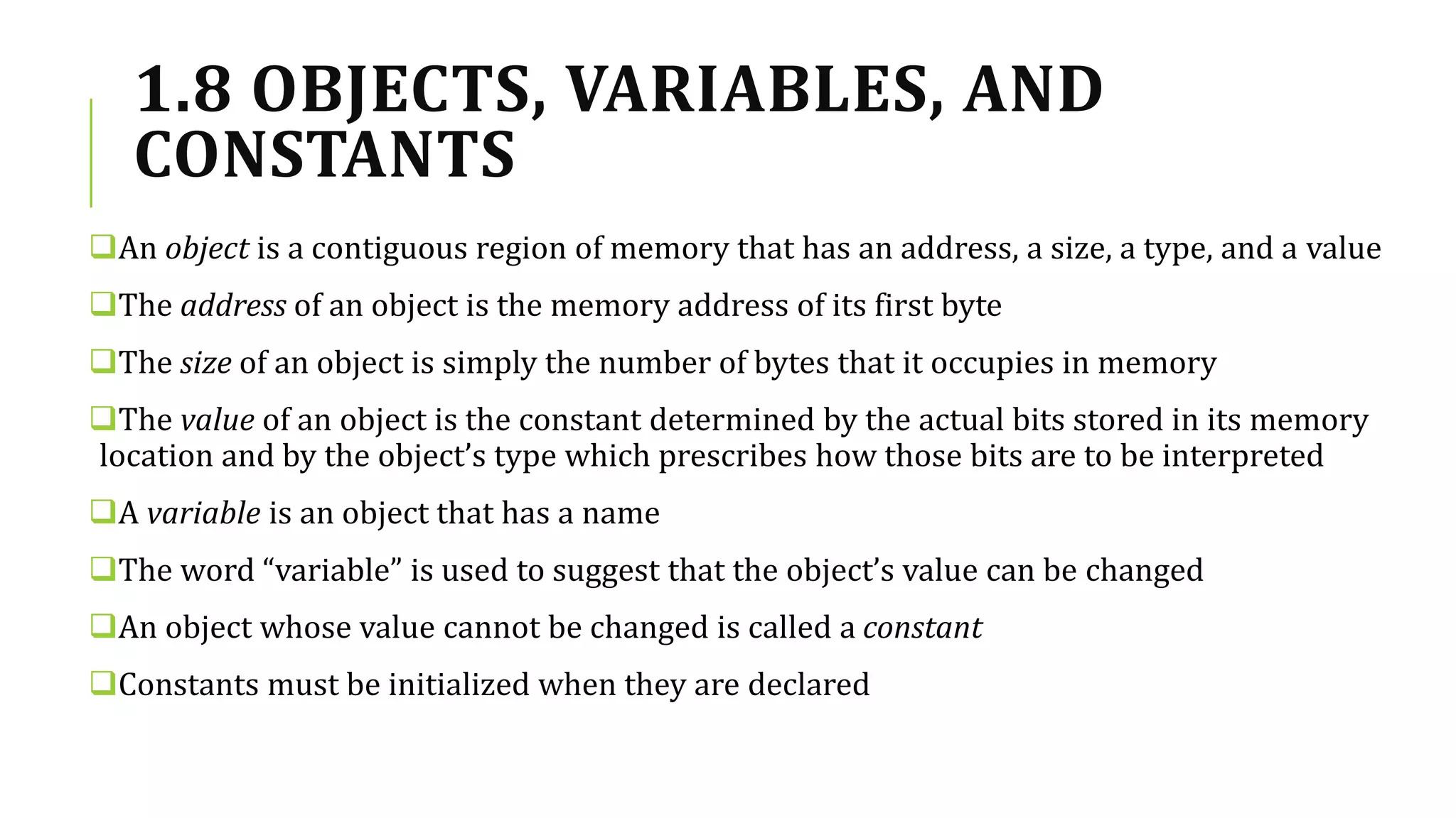1.8 OBJECTS, VARIABLES, AND
CONSTANTS
An object is a contiguous region of memory that has an address, a size, a type, and a value
The address of an object is the memory address of its first byte
The size of an object is simply the number of bytes that it occupies in memory
The value of an object is the constant determined by the actual bits stored in its memory
location and by the object’s type which prescribes how those bits are to be interpreted
A variable is an object that has a name
The word “variable” is used to suggest that the object’s value can be changed
An object whose value cannot be changed is called a constant
Constants must be initialized when they are declared
 