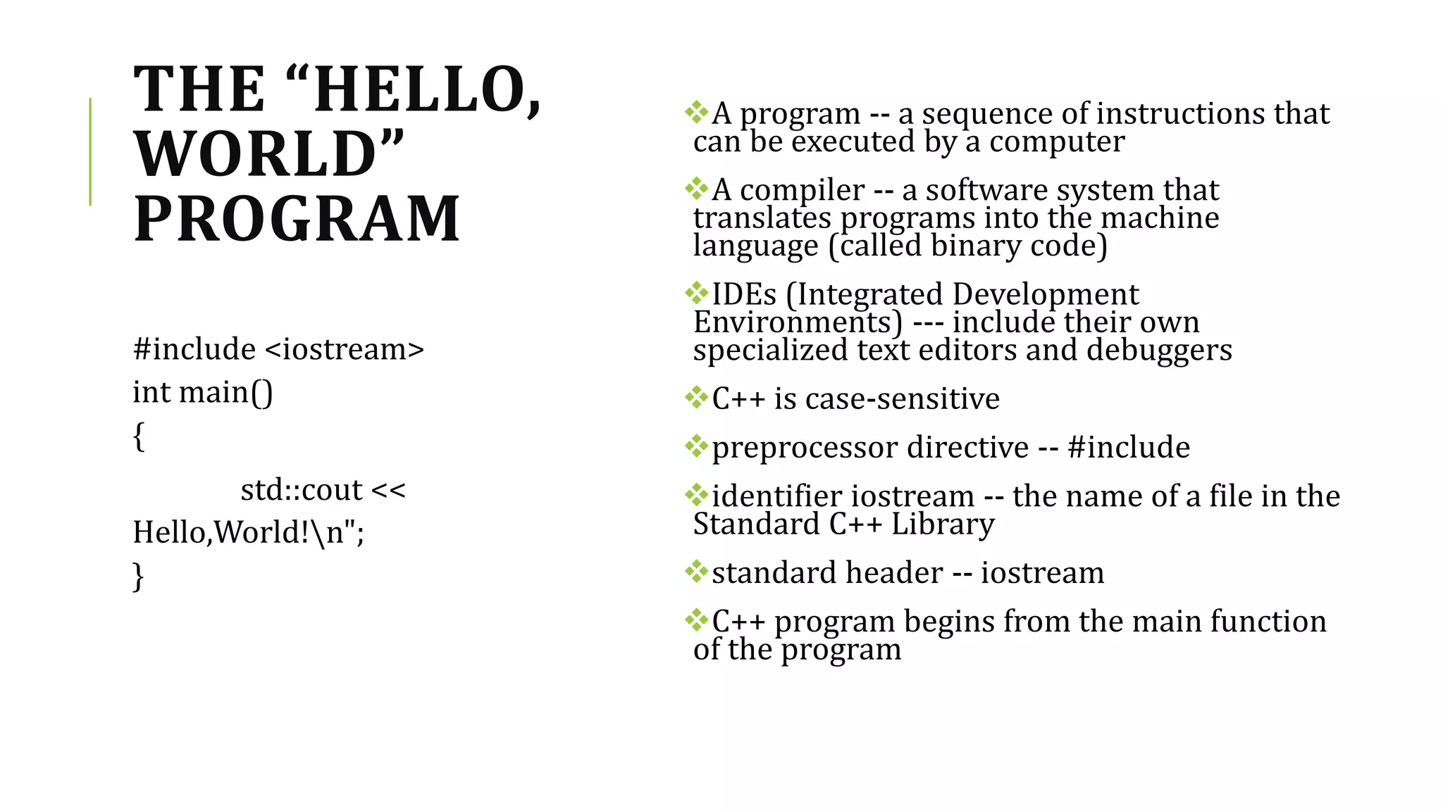 THE “HELLO,
WORLD”
PROGRAM
A program -- a sequence of instructions that
can be executed by a computer
A compiler -- a software system that
translates programs into the machine
language (called binary code)
IDEs (Integrated Development
Environments) --- include their own
specialized text editors and debuggers
C++ is case-sensitive
preprocessor directive -- #include
identifier iostream -- the name of a file in the
Standard C++ Library
standard header -- iostream
C++ program begins from the main function
of the program
#include <iostream>
int main()
{
std::cout <<
Hello,World!n";
}
 