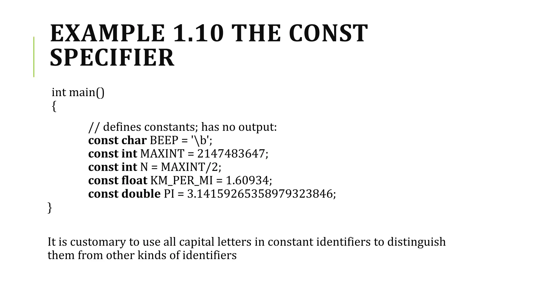 EXAMPLE 1.10 THE CONST
SPECIFIER
int main()
{
// defines constants; has no output:
const char BEEP = 'b';
const int MAXINT = 2147483647;
const int N = MAXINT/2;
const float KM_PER_MI = 1.60934;
const double PI = 3.14159265358979323846;
}
It is customary to use all capital letters in constant identifiers to distinguish
them from other kinds of identifiers
 
