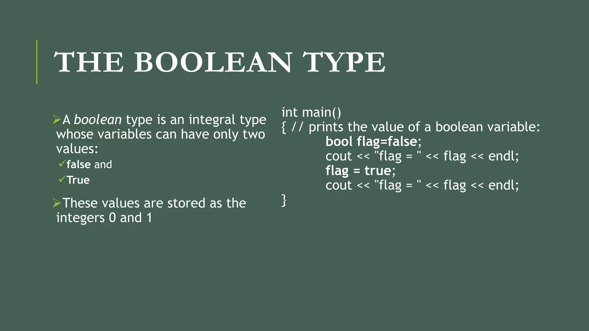 THE BOOLEAN TYPE
A boolean type is an integral type
whose variables can have only two
values:
false and
True
These values are stored as the
integers 0 and 1
int main()
{ // prints the value of a boolean variable:
bool flag=false;
cout << "flag = " << flag << endl;
flag = true;
cout << "flag = " << flag << endl;
}
 