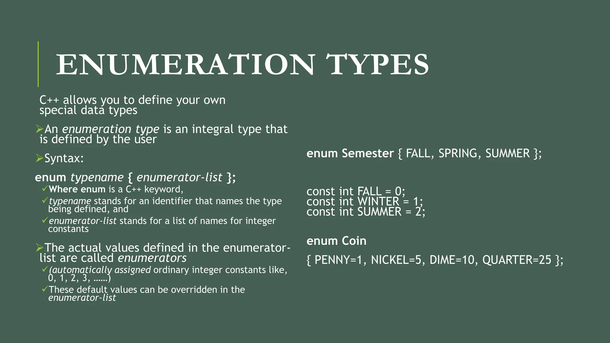 ENUMERATION TYPES
C++ allows you to define your own
special data types
An enumeration type is an integral type that
is defined by the user
Syntax:
enum typename { enumerator-list };
Where enum is a C++ keyword,
typename stands for an identifier that names the type
being defined, and
enumerator-list stands for a list of names for integer
constants
The actual values defined in the enumerator-
list are called enumerators
(automatically assigned ordinary integer constants like,
0, 1, 2, 3, ……)
These default values can be overridden in the
enumerator-list
enum Semester { FALL, SPRING, SUMMER };
const int FALL = 0;
const int WINTER = 1;
const int SUMMER = 2;
enum Coin
{ PENNY=1, NICKEL=5, DIME=10, QUARTER=25 };
 